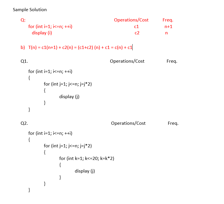 Sample Solution
Q:
Operations/Cost
Freq.
for (int i=1; i<=n; ++i)
c1
n+1
display (i)
c2
b) T(n) = c1(n+1) + c2(n) = (c1+c2) (n) + c1 = c(n) + c1
Q1.
Operations/Cost
Freq.
for (int i=1; i<=n; ++i)
{
for (int j=1; j<=n; j=j*2)
{
display (j)
}
}
Q2.
Operations/Cost
Freq.
for (int i=1; i<=n; ++i)
{
for (int j=1; j<=n; j=j*2)
{
for (int k=1; k<=20; k=k*2)
{
display (j)
}
}
}
