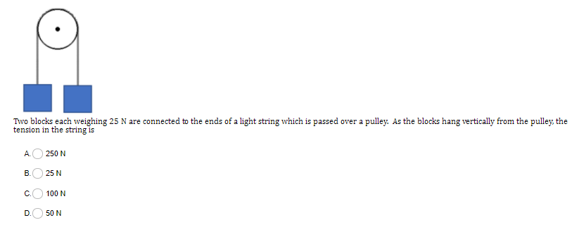 Two blocks each weighing 25 N are connected to the ends of a light string which is passed over a pulley. As the blocks hang vertically from the pulley, the
tension in the string is
A.
250 N
25 N
C.
100 N
D.
50 N
O O O
B.
