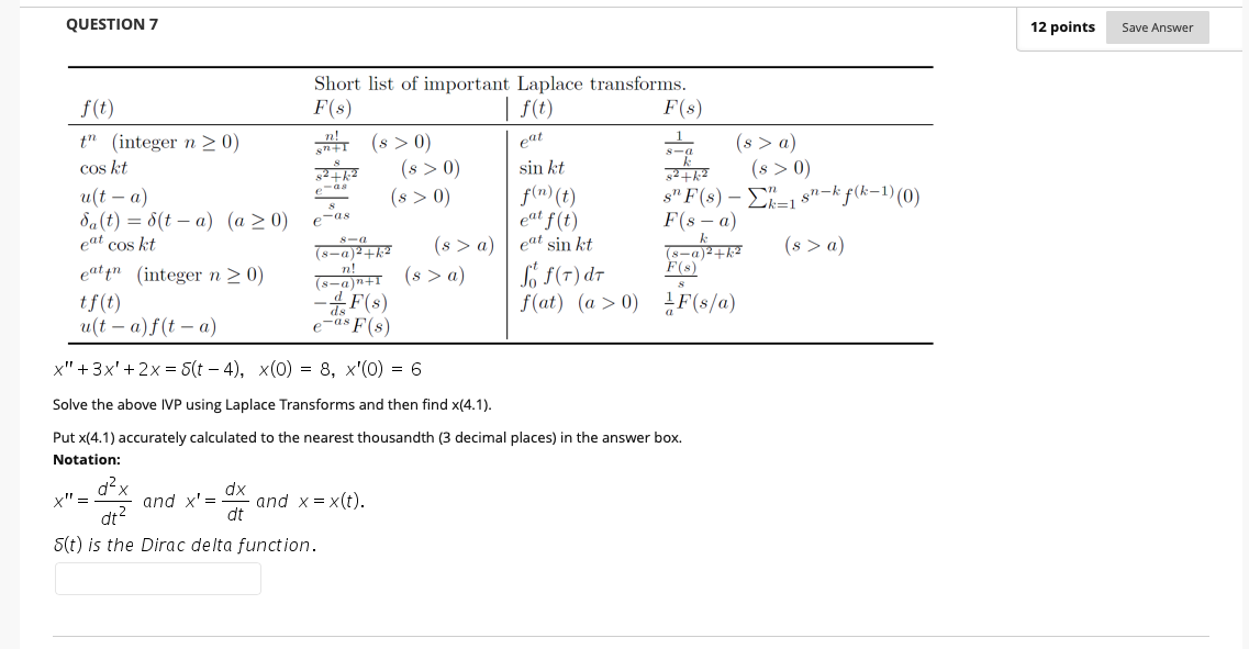 QUESTION 7
12 points
Save Answer
Short list of important Laplace transforms.
f(t)
F(8)
| f(t)
F(s)
g (s > a)
(8 > 0)
s"F(s) -Σ-1
F(s — а)
n!
t" (integer n >0)
cos kt
(8 > 0)
(s > 0)
(8 > 0)
eat
sin kt
f(n) (t)
eat f(t)
eat sin kt
f(k-1) (0)
e-as
u(t – a)
da(t) = 8(t – a) (a >0)
eat cos kt
sn-k
8
e-as
(s > a)
(s > a)
(s > a)
8-a
(8-a)²+k²
n!
(8-a)n+I
Só F(7) dr
f(at) (a > 0)
s-a)2+k2
F(s)
eat in (integer n> 0)
-F(s)
F(s/a)
tf(t)
и(t — а)f(t — а)
e-as F(s)
х"+ 3x'+ 2х3 5(t — 4), х(0) 3D 8, х'(0) 3D 6
Solve the above IVP using Laplace Transforms and then find x(4.1).
Put x(4.1) accurately calculated to the nearest thousandth (3 decimal places) in the answer box.
Notation:
dx
and x = x(t).
dt
x" =
and x' =
dt?
S(t) is the Dirac delta function.
