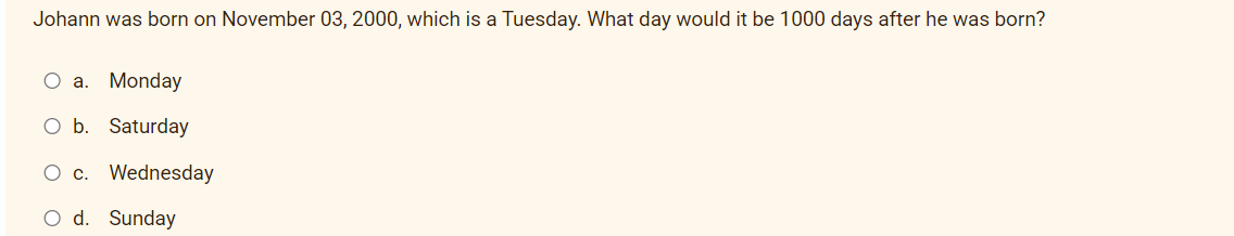 Johann was born on November 03, 2000, which is a Tuesday. What day would it be 1000 days after he was born?
O a. Monday
O b. Saturday
c. Wednesday
O d. Sunday
