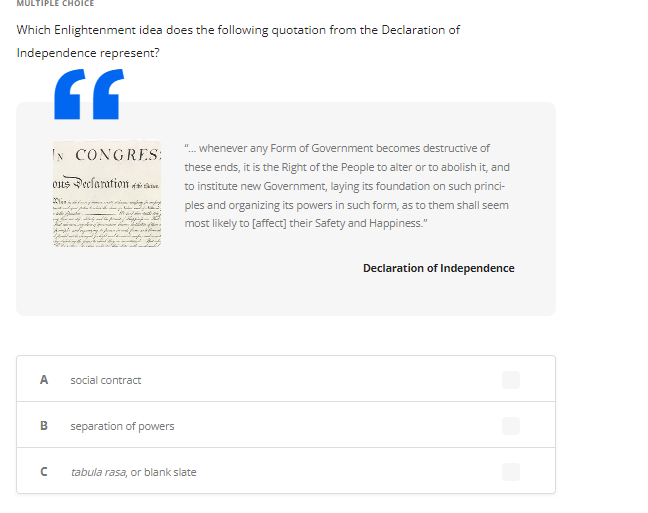 Which Enlightenment idea does the following quotation from the Declaration of
Independence represent?
GF
A
B
IN CONGRES:
ous Declaration 4
с
social contract
separation of powers
"... whenever any Form of Government becomes destructive of
these ends, it is the Right of the People to alter or to abolish it, and
to institute new Government, laying its foundation on such princi-
ples and organizing its powers in such form, as to them shall seem
most likely to [affect] their Safety and Happiness."
tabula rasa, or blank slate
Declaration of Independence