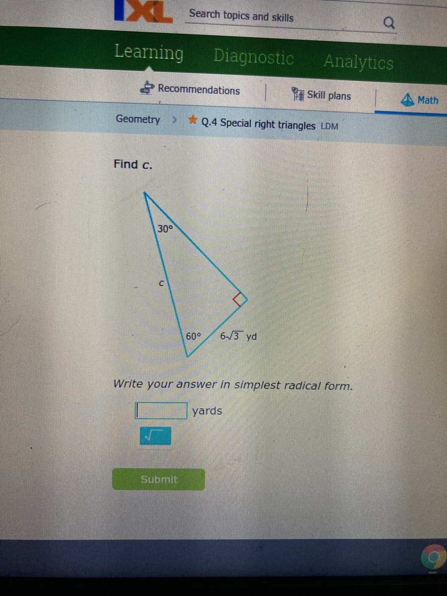 IXL
Search topics and skills
Learning
Diagnostic
Analytics
Recommendations
Skill plans
Math
Geometry
* Q.4 Special right triangles LDM
Find c.
300
60°
6-/3 yd
Write your answer in simplest radical form.
yards
Submit
