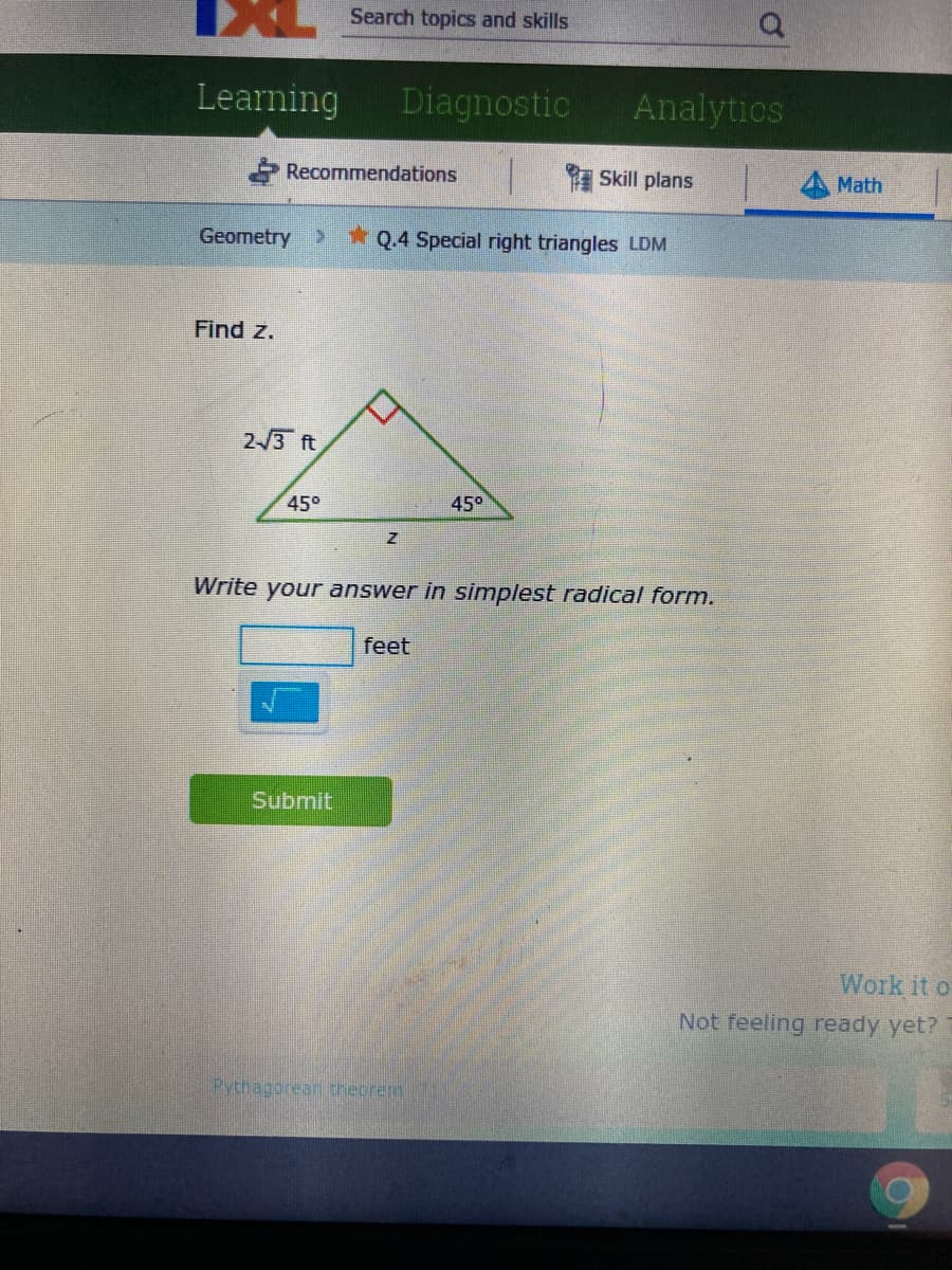 Search topics and skills
Learning
Diagnostic
Analytics
Recommendations
Skill plans
Math
Geometry >
* Q.4 Special right triangles LDM
Find z.
2-/3 ft
45°
450
Write your answer in simplest radical form.
feet
Submit
Work it o
Not feeling ready yet?
Pythagorean theorem

