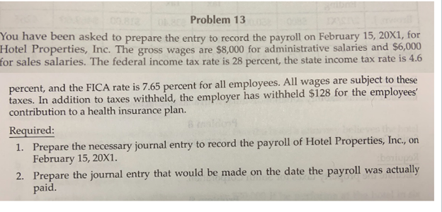 Problem 13
You have been asked to prepare the entry to record the payroll on February 15, 20X1, for
Hotel Properties, Inc. The gross wages are $8,000 for administrative salaries and $6,000
for sales salaries. The federal income tax rate is 28 percent, the state income tax rate is 4.6
percent, and the FICA rate is 7.65 percent for all employees. All wages are subject to these
taxes. In addition to taxes withheld, the employer has withheld $128 for the employees
contribution to a health insurance plan.
Required:
1. Prepare the necessary journal entry to record the payroll of Hotel Properties, Inc., on
February 15, 20X1.
2. Prepare the journal entry that would be made on the date the payroll was actually
paid.
boniupa
