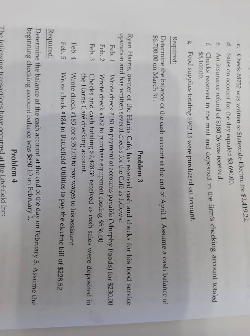 C. Check #8752 was written to Statewide Electric for $2,419..22.
d. Sales on account for the day equaled $3,690.00.
e. An insurance refund of $180.26 was received.
f. Checks received in the mail and deposited in the firm's checking account totaled
$5,100.00.
g. Food supplies totaling $942.15 were purchased on account.
Required:
Determine the balance of the cash account at the end of April 1. ASsume a cash balance of
$6,700.00 on March 31.
Problem 3
Ryan Harris, owner of the Harris Café, has received cash and checks for his food service
operation and has written several checks for the Café as follows:
Wrote check #181 in payment of accounts payable (Murphy Foods) for $230.00
Wrote check #182 to purchase equipment costing $536.00
Checks and cash totaling $2,428.36 received as cash sales were deposited in
the Harris Café checking account.
Wrote check #183 for $352.00 to pay wages to his assistant
Wrote check #184 to Battlefield Utilities to pay the electric bill of $228.52
Feb. 1
Feb. 2
Feb. 3
Feb. 4
Feb. 5
Required:
Determine the balance of the cash account at the end of the day on February 5. Assume the
beginning checking account balance was $850.10 on February 1.
Problem 4
The followi
have
urred at the Litchfield Inn:
