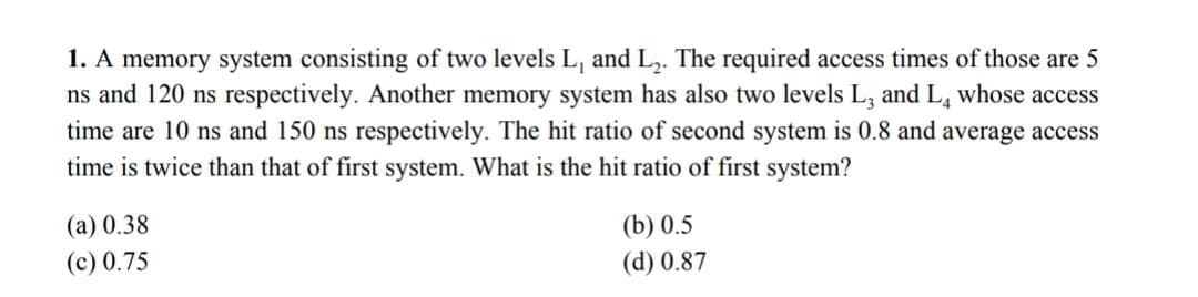 1. A memory system consisting of two levels L, and L,. The required access times of those are 5
ns and 120 ns respectively. Another memory system has also two levels L, and L, whose access
time are 10 ns and 150 ns respectively. The hit ratio of second system is 0.8 and average access
time is twice than that of first system. What is the hit ratio of first system?
(а) 0.38
(b) 0.5
(c) 0.75
(d) 0.87
