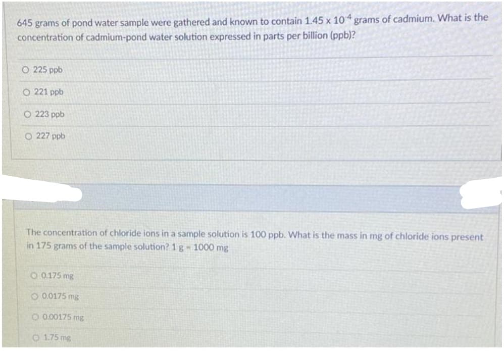 645 grams of pond water sample were gathered and known to contain 1.45 x 10 grams of cadmium. What is the
concentration of cadmium-pond water solution expressed in parts per billion (ppb)?
O 225 ppb
O 221 ppb
O 223 ppb
O 227 ppb
The concentration of chloride ions
ja sample solution is 100 ppb. What is the mass in mg of chloride ions present
in 175 grams of the sample solution? 1 g - 1000 mg
O 0.175 mg
O 0.0175 mg
O 0.00175 mg
O 1.75 mg
