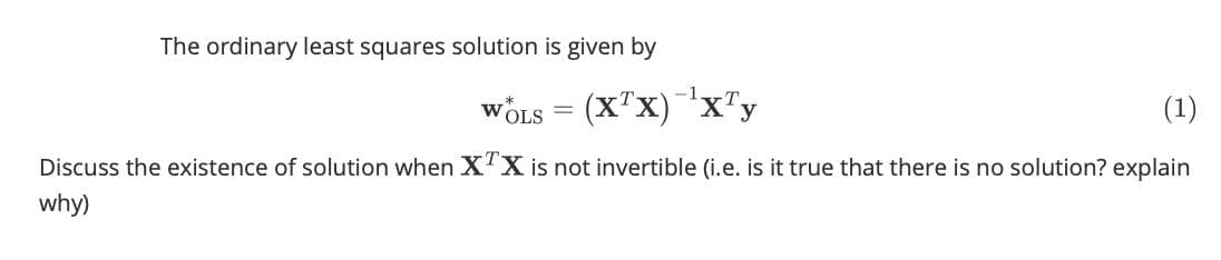 The ordinary least squares solution is given by
WÖLS = (X"x)x"y
(1)
Discuss the existence of solution when X'X is not invertible (i.e. is it true that there is no solution? explain
why)
