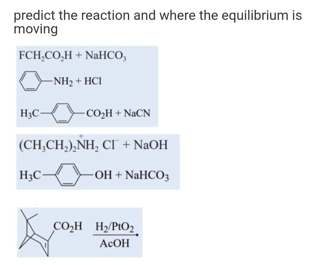 predict the reaction and where the equilibrium is
moving
FCH,CO,H + NaHCO,
-NH2 + HCI
H3C-
CO2H + NACN
(CH;CH,),NH, CI + NaOH
H3C
OH + NaHCO3
CO̟H H2/PtO2.
AcОН
