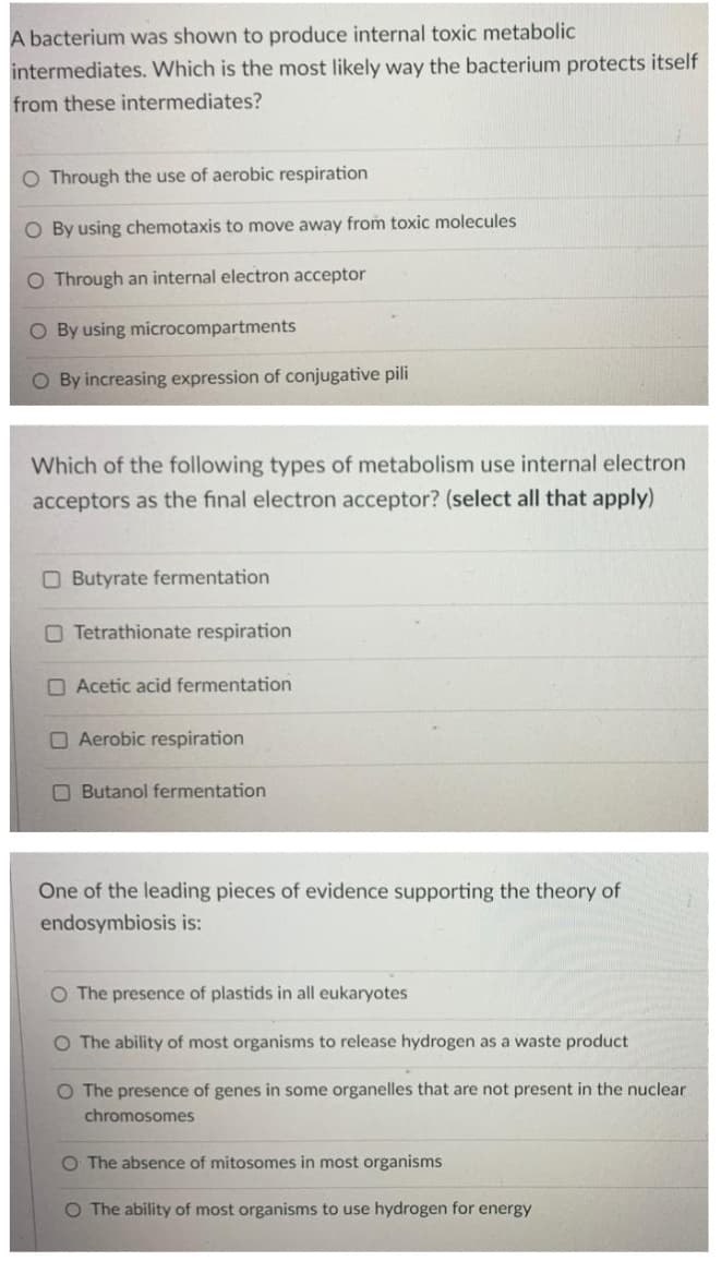 A bacterium was shown to produce internal toxic metabolic
intermediates. Which is the most likely way the bacterium protects itself
from these intermediates?
O Through the use of aerobic respiration
O By using chemotaxis to move away from toxic molecules
O Through an internal electron acceptor
O By using microcompartments
O By increasing expression of conjugative pili
Which of the following types of metabolism use internal electron
acceptors as the final electron acceptor? (select all that apply)
O Butyrate fermentation
O Tetrathionate respiration
O Acetic acid fermentation
O Aerobic respiration
O Butanol fermentation
One of the leading pieces of evidence supporting the theory of
endosymbiosis is:
O The presence of plastids in all eukaryotes
O The ability of most organisms to release hydrogen as a waste product
O The presence of genes in some organelles that are not present in the nuclear
chromosomes
O The absence of mitosomes in most organisms
O The ability of most organisms to use hydrogen for energy
