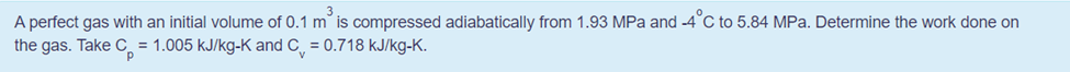 A perfect gas with an initial volume of 0.1 m is compressed adiabatically from 1.93 MPa and -4°C to 5.84 MPa. Determine the work done on
the gas. Take C, = 1.005 kJ/kg-K and C, = 0.718 kJ/kg-K.
