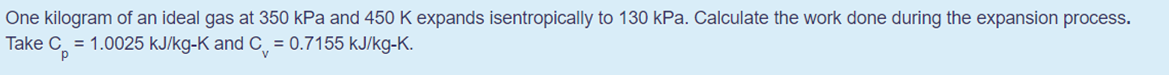 One kilogram of an ideal gas at 350 kPa and 450 K expands isentropically to 130 kPa. Calculate the work done during the expansion process.
Take C = 1.0025 kJ/kg-K and C = 0.7155 kJ/kg-K.
