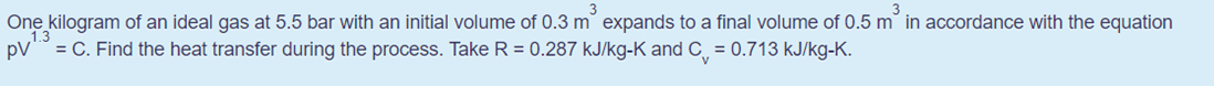 One kilogram of an ideal gas at 5.5 bar with an initial volume of 0.3 m expands to a final volume of 0.5 m in accordance with the equation
13
pV = C. Find the heat transfer during the process. Take R = 0.287 kJ/kg-K and C¸ = 0.713 kJ/kg-K.
