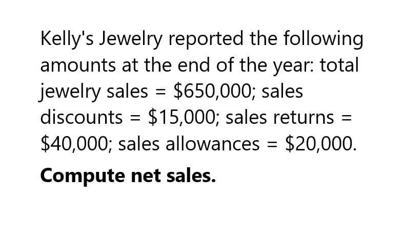 Kelly's Jewelry reported the following
amounts at the end of the year: total
jewelry sales = $650,000; sales
discounts = $15,000; sales returns =
$40,000; sales allowances = $20,000.
Compute net sales.