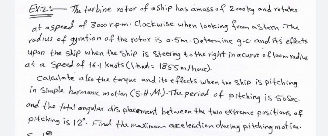 EX2:-The turbine votor of aship has amassof 2.000 kg and rotates
at aspeed of 3000 r.p.m. Clockwise when looking from astern The
yadius of gyration of the rotor is o.5m. Determine g.c and its effects
upon the ship when the Ship is Steering to the right in acurve of loom radius
at a Speed of 16-1 knots (Iknot= 1855m/hour).
calaulate also the torque and its effects when the Ship is pitching
in Simple harmonic
motion (S.H M.) The period of pitching is 5oSec
and the total angular dis placement between the two extreme positions of
piłching is 12°. Find the maximum aceleration duringpitching motion.
