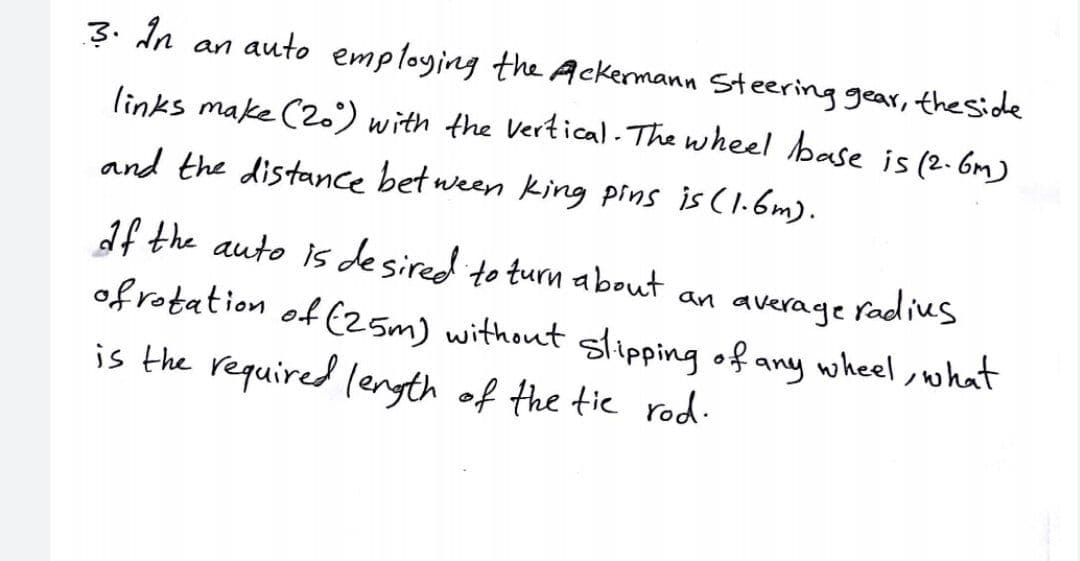 3. In an auto employing the Ackermann Steering gear, theside
links make (2.) with the Vertical- The wheel base is (2.6m)
and the distance bet ween king pins is (l.6m).
1f the auto is desired to turn about an average
radius
of rotation of (z5m) without glipping of any wheel ,what
is the required lenyth of the tic rod.
