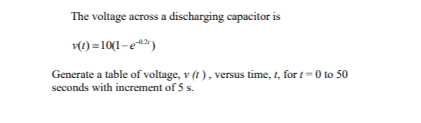 The voltage across a discharging capacitor is
v(1) =10(1-e0²)
Generate a table of voltage, v (t ) , versus time, t, for t= 0 to 50
seconds with increment of 5 s.
