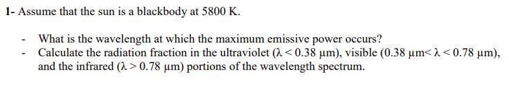 1- Assume that the sun is a blackbody at 5800 K.
What is the wavelength at which the maximum emissive power occurs?
- Calculate the radiation fraction in the ultraviolet (A< 0.38 µm), visible (0.38 um< 1 < 0.78 um),
and the infrared (A > 0.78 um) portions of the wavelength spectrum.
