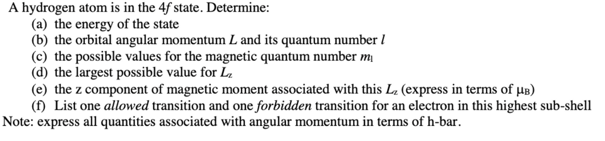 A hydrogen atom is in the 4f state. Determine:
(a) the energy of the state
(b) the orbital angular momentum L and its quantum number l
(c) the possible values for the magnetic quantum number mị
(d) the largest possible value for L,
(e) the z component of magnetic moment associated with this L (express in terms of µB)
(f) List one allowed transition and one forbidden transition for an electron in this highest sub-shell
Note: express
all quantities associated with angular momentum in terms of h-bar.
