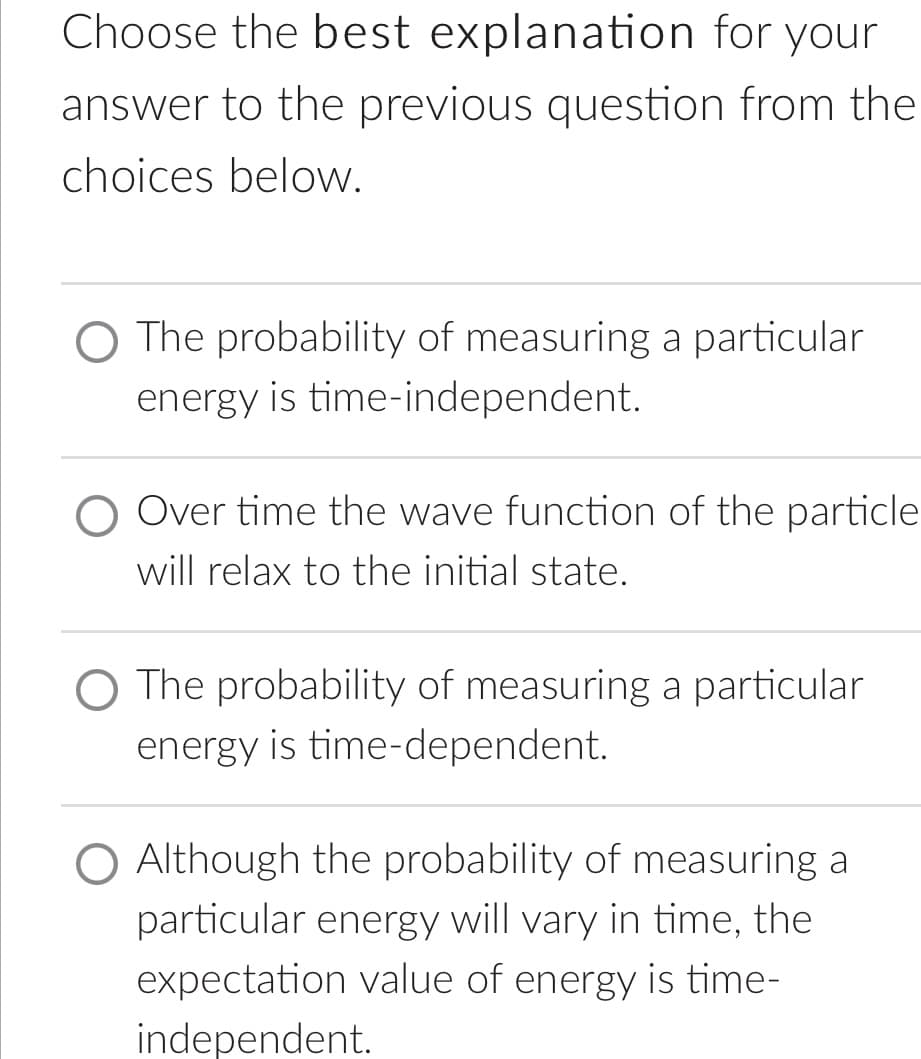 Choose the best explanation for your
answer to the previous question from the
choices below.
O The probability of measuring a particular
energy is time-independent.
Over time the wave function of the particle
will relax to the initial state.
O The probability of measuring a particular
energy is time-dependent.
Although the probability of measuring a
particular energy will vary in time, the
expectation value of energy is time-
independent.