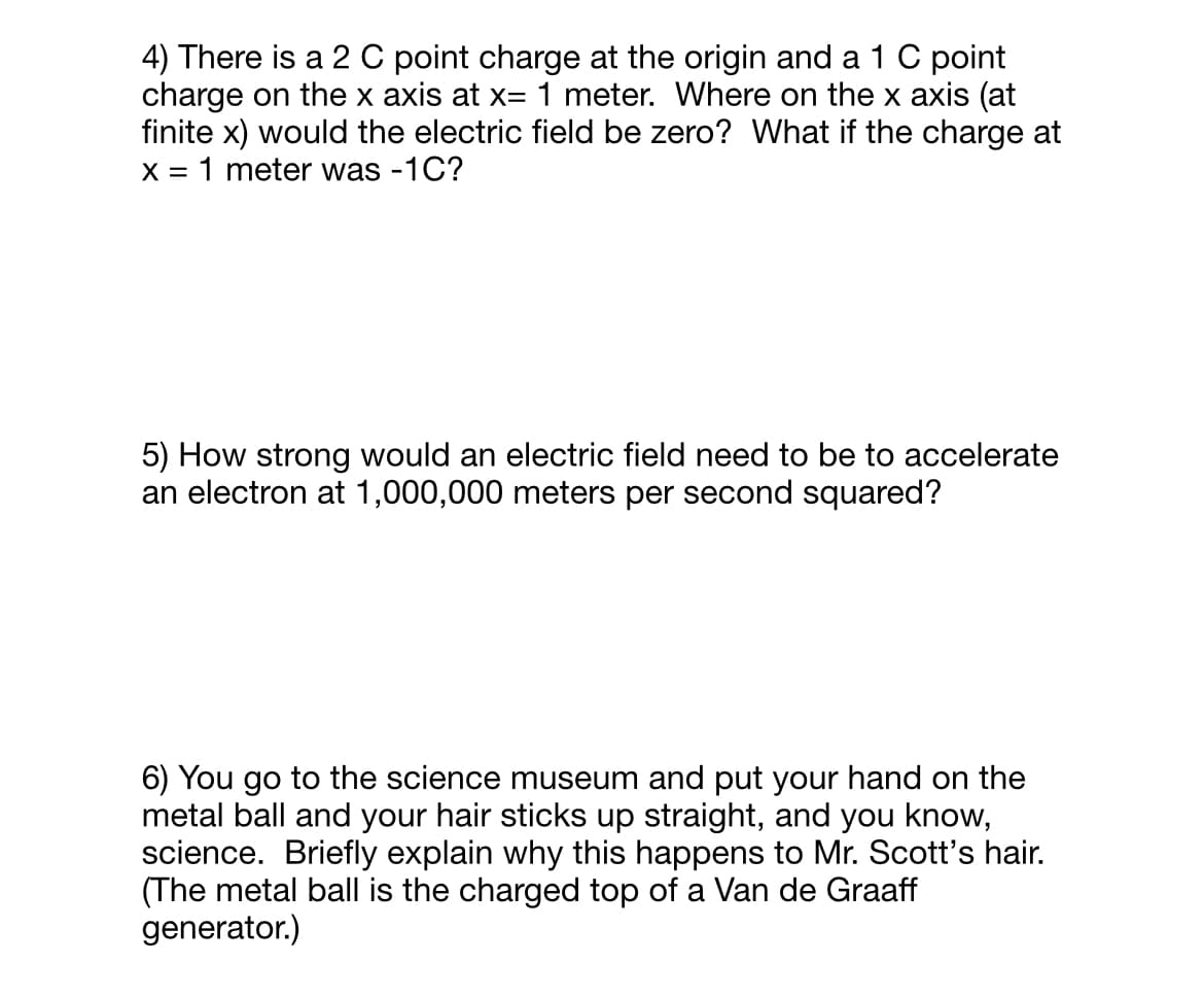 4) There is a 2 C point charge at the origin and a 1 C point
charge on the x axis at x= 1 meter. Where on the x axis (at
finite x) would the electric field be zero? What if the charge at
X = 1 meter was -1C?
5) How strong would an electric field need to be to accelerate
an electron at 1,000,000 meters per second squared?
6) You go to the science museum and put your hand on the
metal ball and your hair sticks up straight, and you know,
science. Briefly explain why this happens to Mr. Scott's hair.
(The metal ball is the charged top of a Van de Graaff
generator.)
