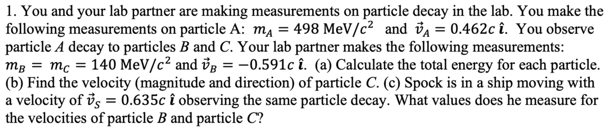 1. You and your lab partner are making measurements on particle decay in the lab. You make the
following measurements on particle A: m₁ = 498 MeV/c² and ₁ = 0.462c î. You observe
VA
particle A decay to particles B and C. Your lab partner makes the following measurements:
MB = mc = = 140 MeV/c² and ✓ = −0.591c î. (a) Calculate the total energy for each particle.
(b) Find the velocity (magnitude and direction) of particle C. (c) Spock is in a ship moving with
VB
a velocity of vs = 0.635c î observing the same particle decay. What values does he measure for
the velocities of particle B and particle C?