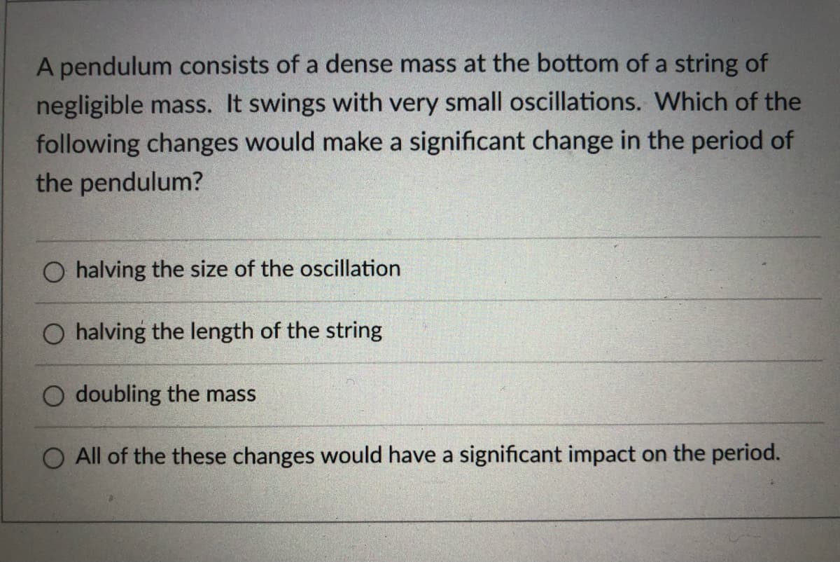 A pendulum consists of a dense mass at the bottom of a string of
negligible mass. It swings with very small oscillations. Which of the
following changes would make a significant change in the period of
the pendulum?
O halving the size of the oscillation
O halving the length of the string
O doubling the mass
All of the these changes would have a significant impact on the period.
