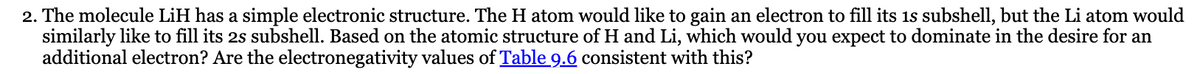 2. The molecule LiH has a simple electronic structure. The H atom would like to gain an electron to fill its 1s subshell, but the Li atom would
similarly like to fill its 2s subshell. Based on the atomic structure of H and Li, which would you expect to dominate in the desire for an
additional electron? Are the electronegativity values of Table 9.6 consistent with this?