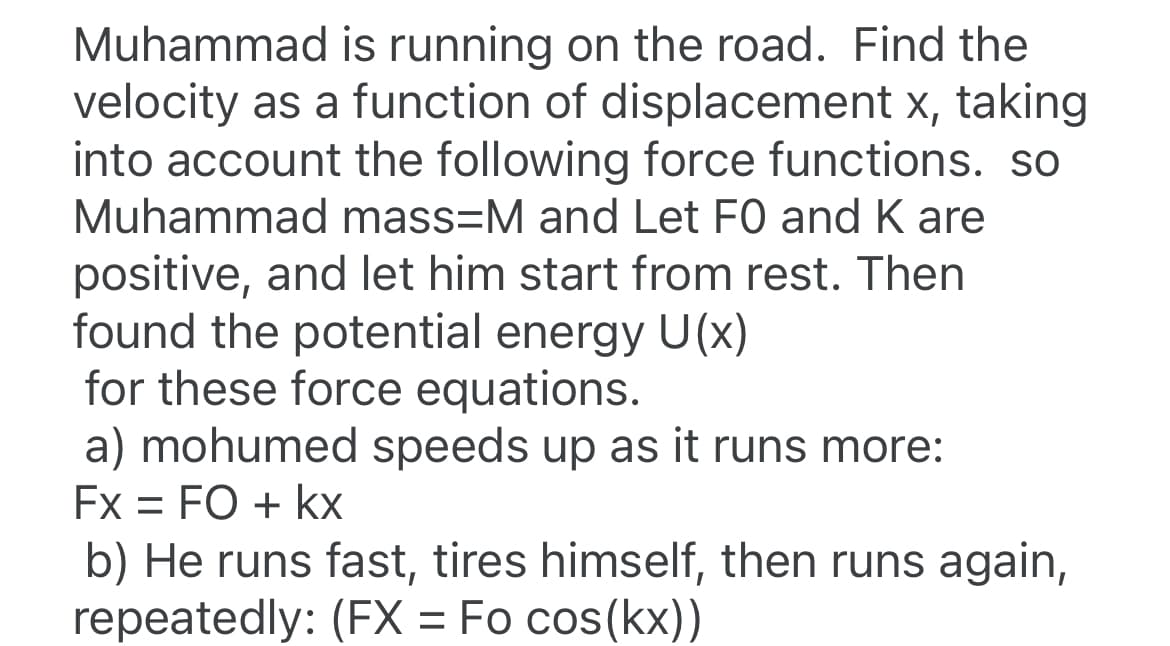 Muhammad is running on the road. Find the
velocity as a function of displacement x, taking
into account the following force functions. so
Muhammad mass=M and Let FO and K are
positive, and let him start from rest. Then
found the potential energy U(x)
for these force equations.
a) mohumed speeds up as it runs more:
Fx = FO + kx
b) He runs fast, tires himself, then runs again,
repeatedly: (FX = Fo cos(kx))
