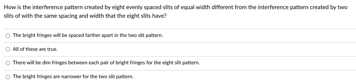 How is the interference pattern created by eight evenly spaced slits of equal width different from the interference pattern created by two
slits of with the same spacing and width that the eight slits have?
O The bright fringes will be spaced farther apart in the two slit pattern.
O All of these are true.
There will be dim fringes between each pair of bright fringes for the eight slit pattern.
The bright fringes are narrower for the two slit pattern.
