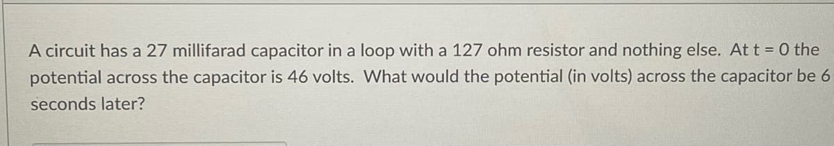 A circuit has a 27 millifarad capacitor in a loop with a 127 ohm resistor and nothing else. At t = 0 the
potential across the capacitor is 46 volts. What would the potential (in volts) across the capacitor be 6
seconds later?
