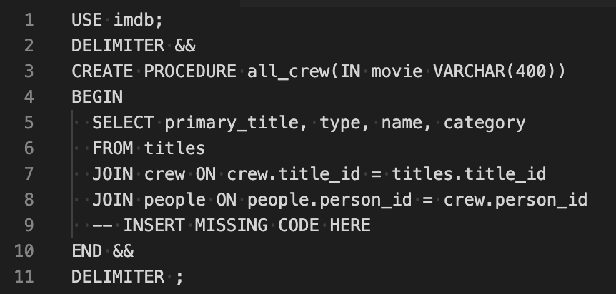 1
USE imdb;
2
DELIMITER &&
3
CREATE PROCEDURE all_crew(IN movie VARCHAR (400))
4
BEGIN
SELECT primary_title, type, name, category
6
FROM titles
7
JOIN crew ON crew.title_id = titles.title_id
8
JOIN people ON people.person_id
= crew.person_id
%3D
INSERT MISSING CODE HERE
10
END &&
11
DELIMITER ;
