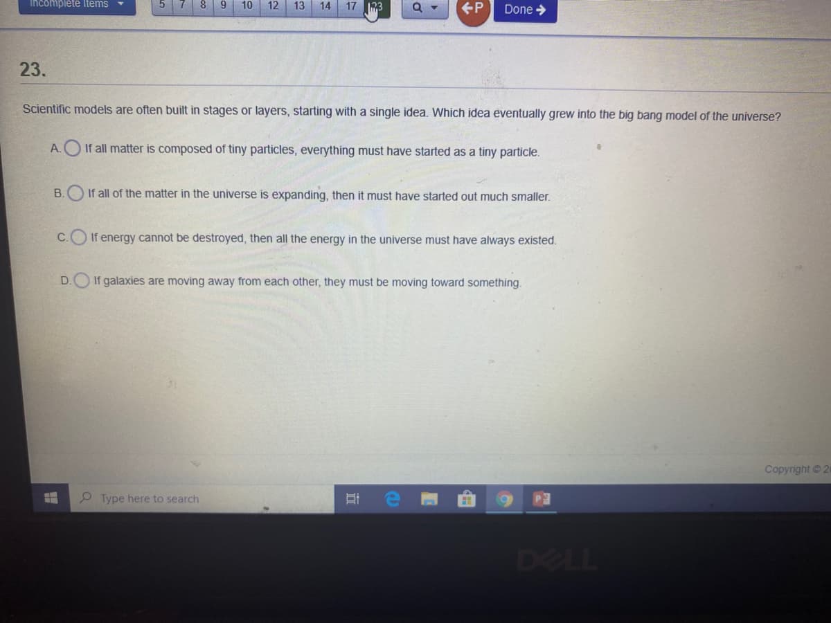 Incompleté Items
8.
9.
10
12
13
14
17 3
+P
Done >
23.
Scientific models are often built in stages or layers, starting with a single idea. Which idea eventually grew into the big bang model of the universe?
A. If all matter is composed of tiny particles, everything must have started as a tiny particle.
B.O If all of the matter in the universe is expanding, then it must have started out much smaller.
C.O If energy cannot be destroyed, then all the energy in the universe must have always existed.
D.O If galaxies are moving away from each other, they must be moving toward something.
Copyright © 24
P Type here to search
DELL
