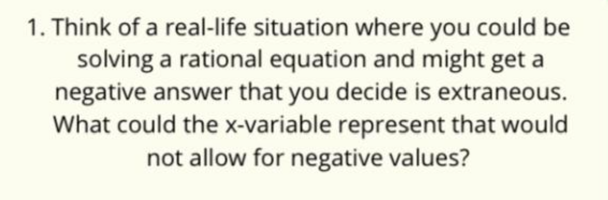 1. Think of a real-life situation where you could be
solving a rational equation and might get a
negative answer that you decide is extraneous.
What could the x-variable represent that would
not allow for negative values?