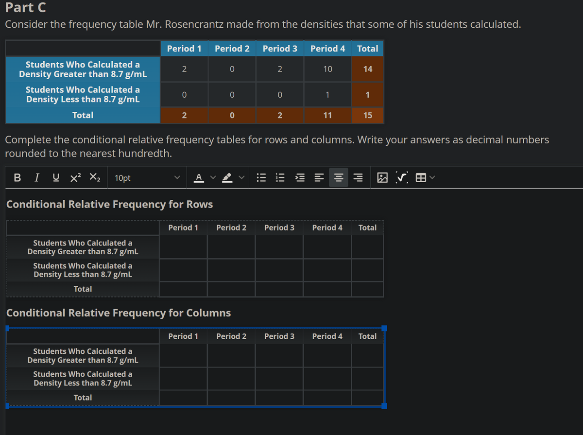 Part C
Consider the frequency table Mr. Rosencrantz made from the densities that some of his students calculated.
Period 4
Students Who Calculated a
Density Greater than 8.7 g/mL
Students Who Calculated a
Density Less than 8.7 g/mL
Total
Students Who Calculated a
Density Greater than 8.7 g/mL
Students Who Calculated a
Density Less than 8.7 g/mL
Total
Period 1 Period 2
2
Conditional Relative Frequency for Rows
Students Who Calculated a
Density Greater than 8.7 g/mL
0
Students Who Calculated a
Density Less than 8.7 g/mL
Total
2
Period 1
0
0
Period 1
0
Conditional Relative Frequency for Columns
Period 2
Period 3
Period 2
2
Complete the conditional relative frequency tables for rows and columns. Write your answers as decimal numbers
rounded to the nearest hundredth.
BIU X² X₂ 10pt
0
2
Period 3
10
Period 3
1
11
Total
==
Period 4
Period 4
14
1
15
Total
Total