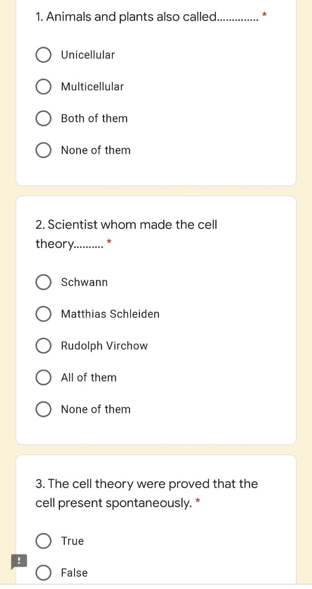 1. Animals and plants also called...
Unicellular
Multicellular
Both of them
None of them
2. Scientist whom made the cell
theory..
Schwann
Matthias Schleiden
Rudolph Virchow
All of them
None of them
3. The cell theory were proved that the
cell present spontaneously. *
True
False
