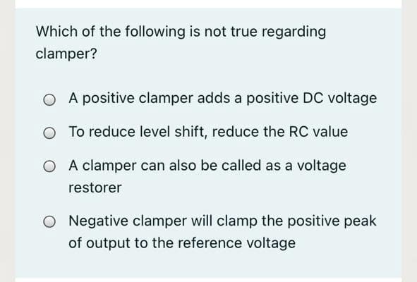 Which of the following is not true regarding
clamper?
A positive clamper adds a positive DC voltage
To reduce level shift, reduce the RC value
O A clamper can also be called as a voltage
restorer
O Negative clamper will clamp the positive peak
of output to the reference voltage
