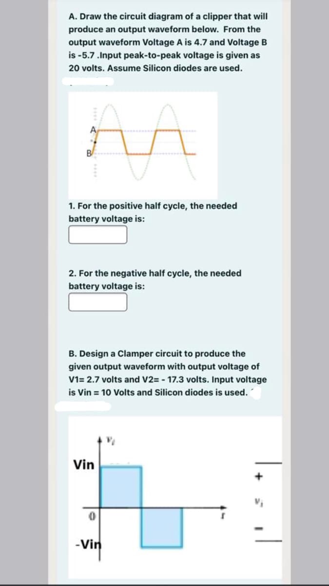 A. Draw the circuit diagram of a clipper that will
produce an output waveform below. From the
output waveform Voltage A is 4.7 and Voltage B
is -5.7.Input peak-to-peak voltage is given as
20 volts. Assume Silicon diodes are used.
B
1. For the positive half cycle, the needed
battery voltage is:
2. For the negative half cycle, the needed
battery voltage is:
B. Design a Clamper circuit to produce the
given output waveform with output voltage of
V1= 2.7 volts and V2= - 17.3 volts. Input voltage
is Vin = 10 Volts and Silicon diodes is used.
Vin
-Vin
