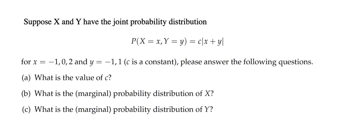 Suppose X and Y have the joint probability distribution
P(X = x, Y = y) = c/x+y|
for x =
-1,0,2 and y = -1,1 (c is a constant), please answer the following questions.
(a) What is the value of c?
(b) What is the (marginal) probability distribution of X?
(c) What is the (marginal) probability distribution of Y?