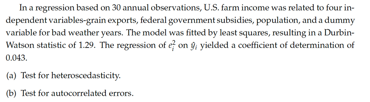 **Regression Analysis of U.S. Farm Income**

In an econometric study based on 30 annual observations, researchers examined the relationship between U.S. farm income and four independent variables: grain exports, federal government subsidies, population, and a dummy variable for bad weather years. Using a least squares regression model, the analysis yielded a Durbin-Watson statistic of 1.29, indicating potential issues with autocorrelation in the residuals.

Additionally, the regression of the squared residuals (e²_i) on the predicted values (ŷ_i) from the model produced a coefficient of determination (R²) of 0.043, suggesting possible heteroscedasticity.

The researchers conducted further statistical tests as follows:

(a) **Test for Heteroscedasticity**: Evaluate the variability of residuals to ensure they are consistent across all levels of the independent variables.

(b) **Test for Autocorrelated Errors**: Assess whether the residuals from the regression are autocorrelated, which would violate the assumption of independence in ordinary least squares (OLS) regression.

In summary, while the initial regression provides insights into the factors affecting U.S. farm income, the diagnostics indicate that further refinement and testing are needed to ensure the reliability and validity of the results.