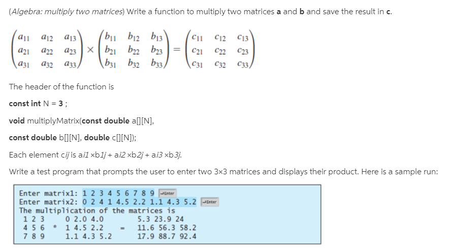 (Algebra: multiply two matrices) Write a function to multiply two matrices a and b and save the result in c.
(b1 b12 b13
b21 b2 b23
\b31 b32 b33)
a12
C12
C13
C21
c2
C23
аз2 аз,
C31
C32
C33)
The header of the function is
const int N = 3;
void multiplyMatrix(const double a][N],
const double b[][N], double c[][N]);
Each element cij is ail xblj + ai2 xb2j + ai3 xb3j.
Write a test program that prompts the user to enter two 3x3 matrices and displays their product. Here is a sample run:
Enter matrixl: 1 2 3 4 5 6 7 8 9 Jtrter
Enter matrix2: 0 2 4 1 4.5 2.2 1.1 4.3 5.2 Jtrter
The multiplication of the matrices is
0 2.0 4.0
1 4.5 2.2
1.1 4.3 5.2
1 2 3
4 5 6
7 8 9
5.3 23.9 24
11.6 56.3 58.2
17.9 88.7 92.4
