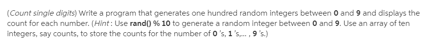 (Count single digits) Write a program that generates one hundred random integers between O and 9 and displays the
count for each number. (Hint : Use rand() % 10 to generate a random integer between 0 and 9. Use an array of ten
integers, say counts, to store the counts for the number of 0 's, 1's,. , 9 's.)
