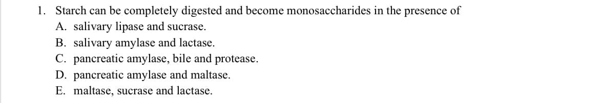 1. Starch can be completely digested and become monosaccharides in the presence of
A. salivary lipase and sucrase.
B. salivary amylase and lactase.
C. pancreatic amylase, bile and protease.
D. pancreatic amylase and maltase.
E. maltase, sucrase and lactase.
