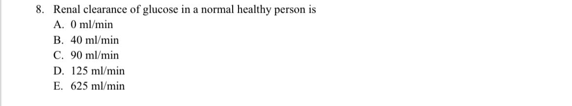 8. Renal clearance of glucose in a normal healthy person is
A. 0 ml/min
B. 40 ml/min
C. 90 ml/min
D. 125 ml/min
E. 625 ml/min
