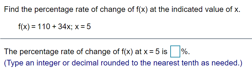 Find the percentage rate of change of f(x) at the indicated value of x.
f(x) = 110 + 34x; x = 5
The percentage rate of change of f(x) at x = 5 is %.
(Type an integer or decimal rounded to the nearest tenth as needed.)
