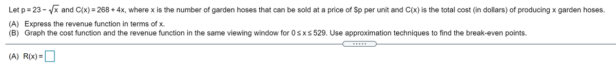 Let p = 23 - Vx and C(x) = 268 + 4x, where x is the number of garden hoses that can be sold at a price of $p per unit and C(x) is the total cost (in dollars) of producing x garden hoses.
(A) Express the revenue function in terms of x.
(B) Graph the cost function and the revenue function in the same viewing window for 0<x<529. Use approximation techniques to find the break-even points.
.....
(A) R(x) =
