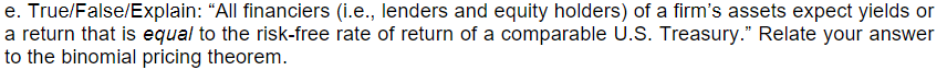 e. True/False/Explain: "All financiers (i.e., lenders and equity holders) of a firm's assets expect yields or
a return that is equal to the risk-free rate of return of a comparable U.S. Treasury." Relate your answer
to the binomial pricing theorem.
