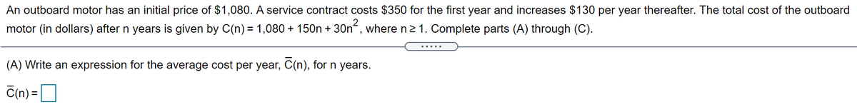 An outboard motor has an initial price of $1,080. A service contract costs $350 for the first year and increases $130 per year thereafter. The total cost of the outboard
motor (in dollars) after n years is given by C(n) = 1,080 + 150n + 30n“, where n21. Complete parts (A) through (C).
(A) Write an expression for the average cost per year, C(n), for n years.
C(n) =O
%D
