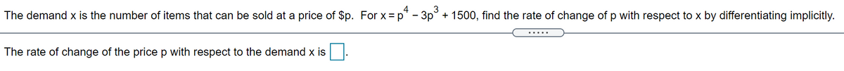 The demand x is the number of items that can be sold at a price of $p. For x = p" - 3p° + 1500, find the rate of change of p with respect to x by differentiating implicitly.
The rate of change of the price p with respect to the demand x is
