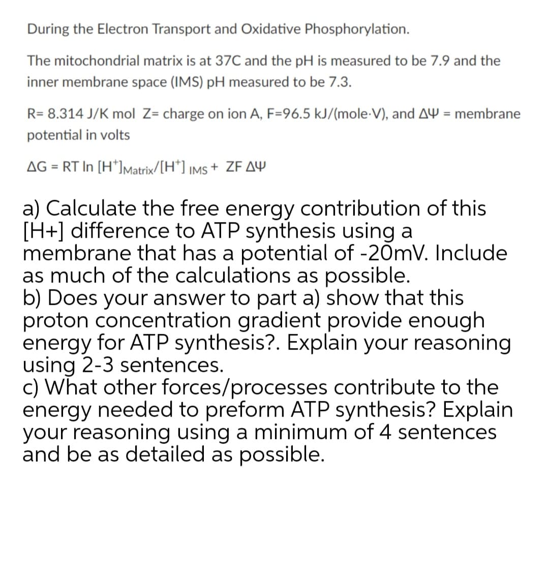 During the Electron Transport and Oxidative Phosphorylation.
The mitochondrial matrix is at 37C and the pH is measured to be 7.9 and the
inner membrane space (IMS) pH measured to be 7.3.
R= 8.314 J/K mol Z= charge on ion A, F=96.5 kJ/(mole-V), and AY = membrane
%3D
potential in volts
AG
= RT In [H*]Matrix/[H*] iMs + ZF AY
a) Calculate the free energy contribution of this
[H+] difference to ATP synthesis using a
membrane that has a potential of -20mv. Include
as much of the calculations as possible.
b) Does your answer to part a) show that this
proton concentration gradient provide enough
energy for ATP synthesis?. Explain your reasoning
using 2-3 sentences.
c) What other forces/processes contribute to the
energy needed to preform ATP synthesis? Explain
your reasoning using a minimum of 4 sentences
and be as detailed as possible.
